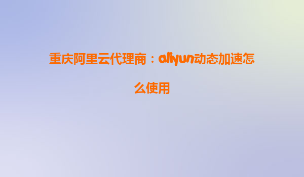 重庆阿里云代理商：aliyun动态加速怎么使用