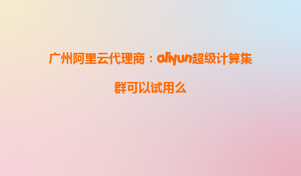 广州阿里云代理商：aliyun超级计算集群可以试用么