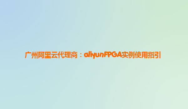 广州阿里云代理商：aliyunFPGA实例使用指引