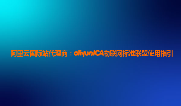 阿里云国际站代理商：aliyunICA物联网标准联盟使用指引