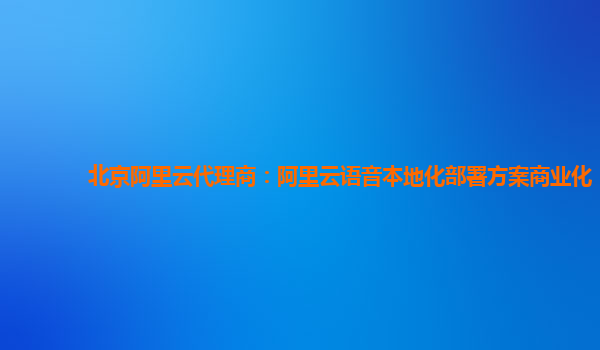 北京阿里云代理商：阿里云语音本地化部署方案商业化
