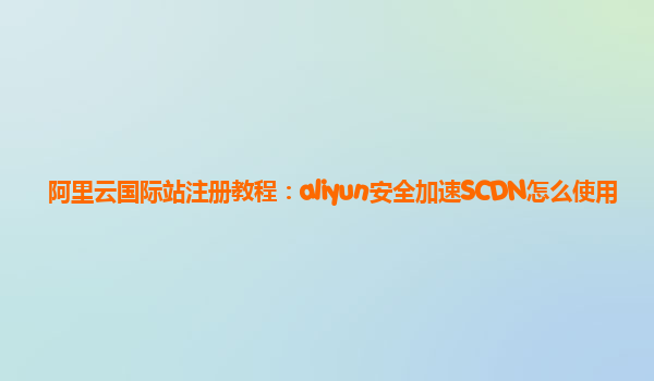 阿里云国际站注册教程：aliyun安全加速SCDN怎么使用