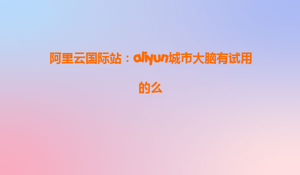阿里云国际站：aliyun城市大脑有试用的么