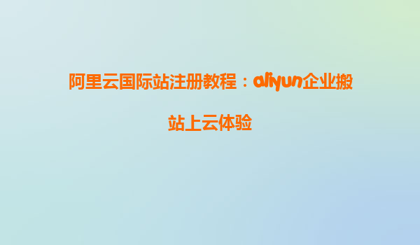 阿里云国际站注册教程：aliyun企业搬站上云体验