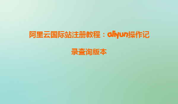 阿里云国际站注册教程：aliyun操作记录查询版本