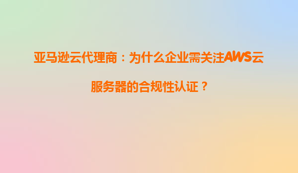 亚马逊云代理商：为什么企业需关注AWS云服务器的合规性认证？