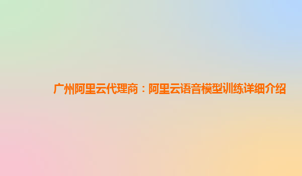 广州阿里云代理商：阿里云语音模型训练详细介绍