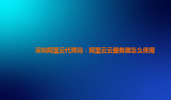 深圳阿里云代理商：阿里云云服务器怎么使用