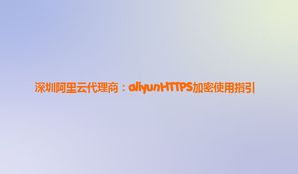 深圳阿里云代理商：aliyunHTTPS加密使用指引