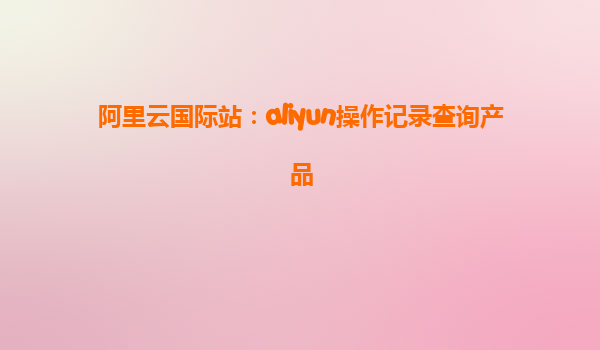 阿里云国际站：aliyun操作记录查询产品