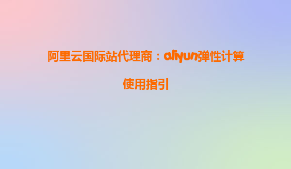 阿里云国际站代理商：aliyun弹性计算使用指引