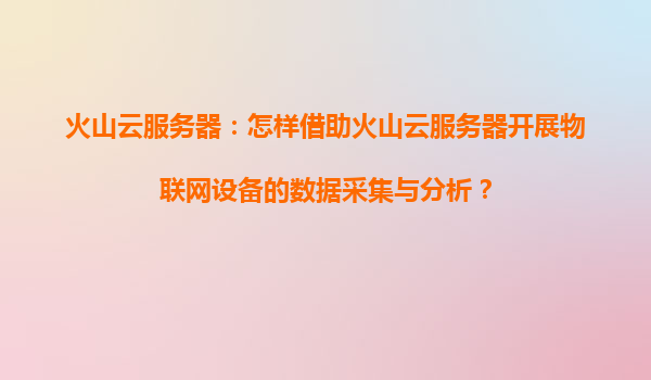 火山云服务器：怎样借助火山云服务器开展物联网设备的数据采集与分析？