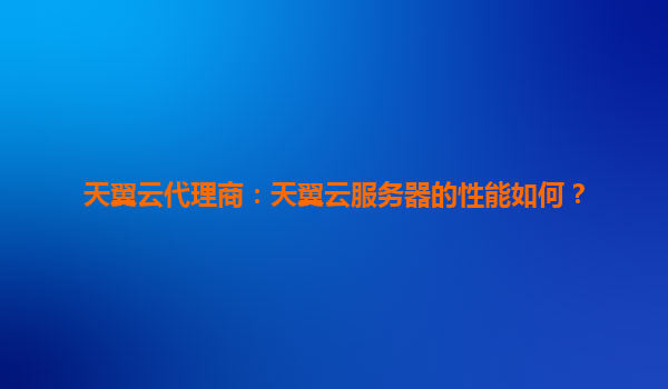 天翼云代理商：天翼云服务器的性能如何？