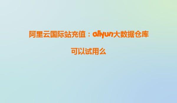 阿里云国际站充值：aliyun大数据仓库可以试用么