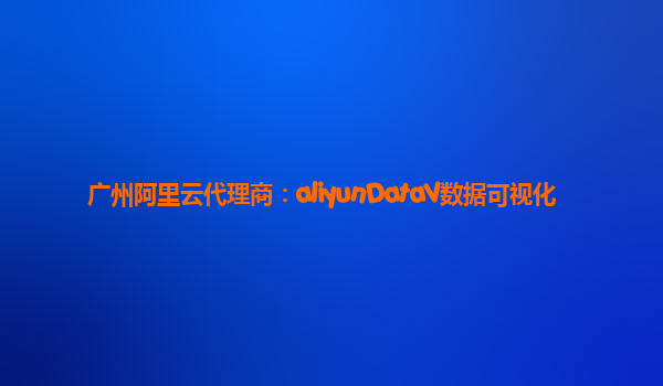 广州阿里云代理商：aliyunDataV数据可视化