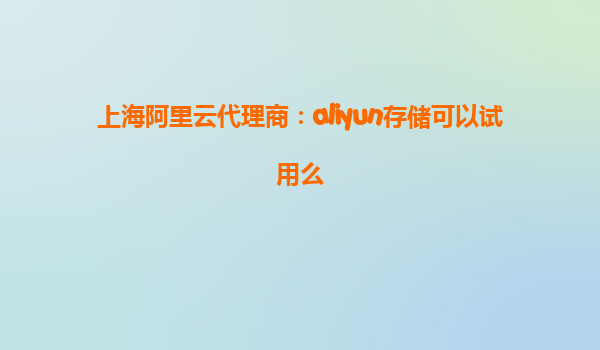 上海阿里云代理商：aliyun存储可以试用么