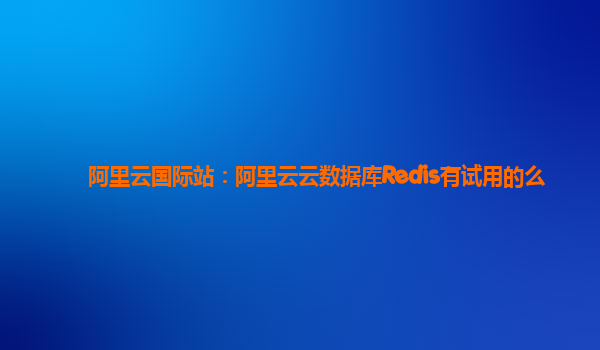 阿里云国际站：阿里云云数据库Redis有试用的么
