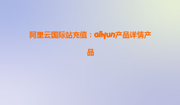 阿里云国际站充值：aliyun产品详情产品