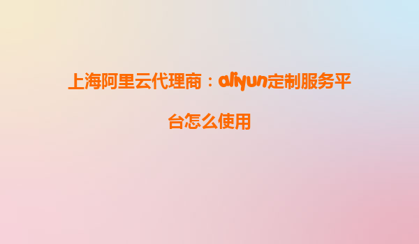 上海阿里云代理商：aliyun定制服务平台怎么使用