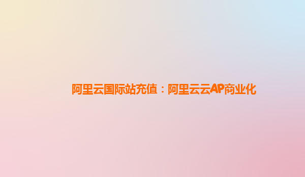 阿里云国际站充值：阿里云云AP商业化
