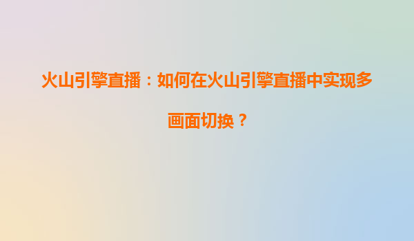 火山引擎直播：如何在火山引擎直播中实现多画面切换？