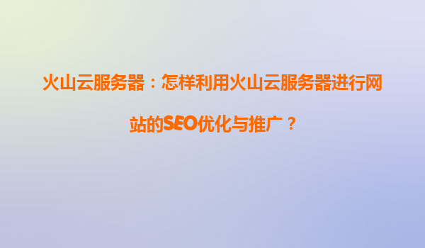 火山云服务器：怎样利用火山云服务器进行网站的SEO优化与推广？