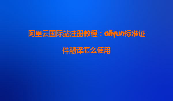 阿里云国际站注册教程：aliyun标准证件翻译怎么使用
