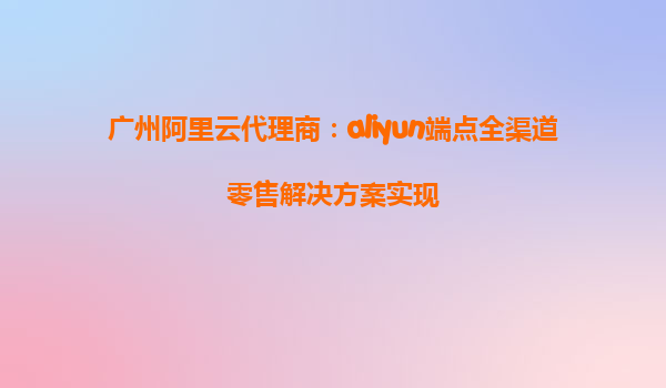 广州阿里云代理商：aliyun端点全渠道零售解决方案实现