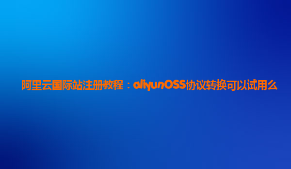阿里云国际站注册教程：aliyunOSS协议转换可以试用么