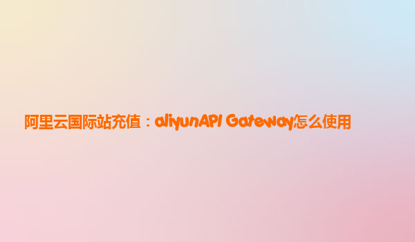 阿里云国际站充值：aliyunAPI Gateway怎么使用