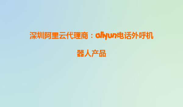 深圳阿里云代理商：aliyun电话外呼机器人产品