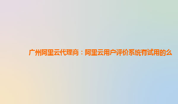 广州阿里云代理商：阿里云用户评价系统有试用的么