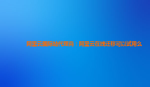 阿里云国际站代理商：阿里云在线迁移可以试用么