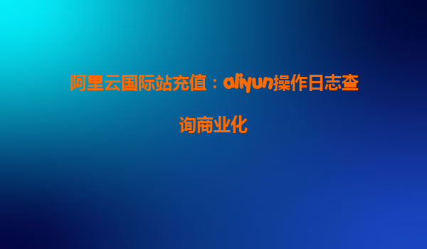 阿里云国际站充值：aliyun操作日志查询商业化