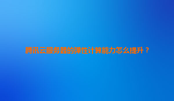 腾讯云服务器的弹性计算能力怎么提升？