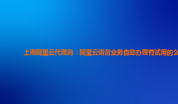 上海阿里云代理商：阿里云语音业务自助办理有试用的么