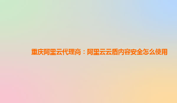 重庆阿里云代理商：阿里云云盾内容安全怎么使用