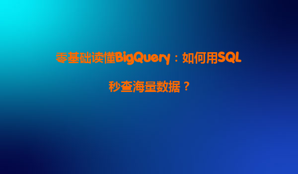零基础读懂BigQuery：如何用SQL秒查海量数据？