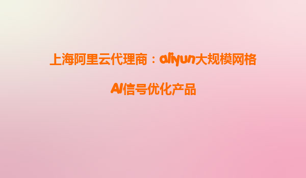 上海阿里云代理商：aliyun大规模网格AI信号优化产品