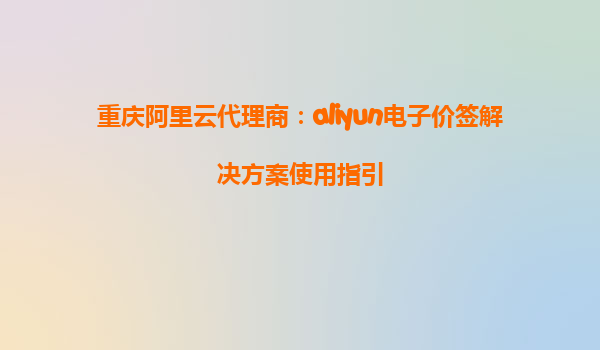 重庆阿里云代理商：aliyun电子价签解决方案使用指引