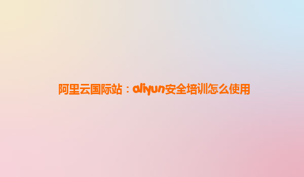 阿里云国际站：aliyun安全培训怎么使用