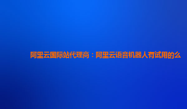 阿里云国际站代理商：阿里云语音机器人有试用的么