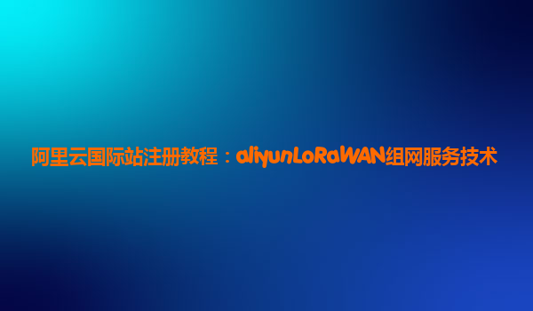 阿里云国际站注册教程：aliyunLoRaWAN组网服务技术