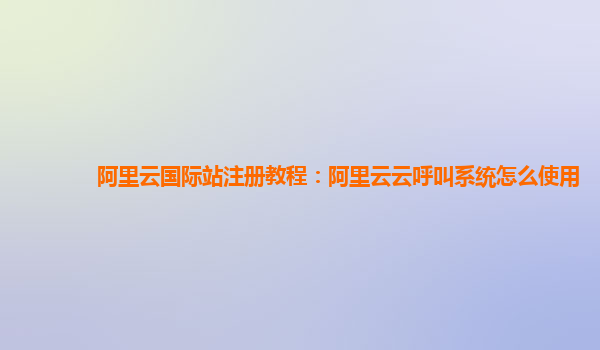 阿里云国际站注册教程：阿里云云呼叫系统怎么使用
