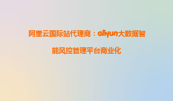 阿里云国际站代理商：aliyun大数据智能风控管理平台商业化