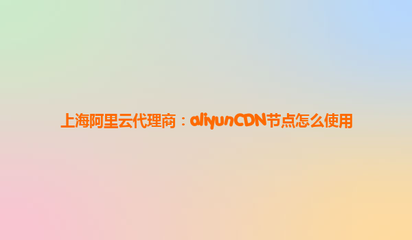 上海阿里云代理商：aliyunCDN节点怎么使用