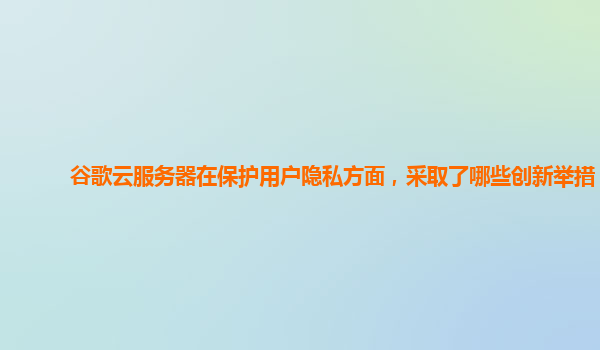 谷歌云服务器在保护用户隐私方面，采取了哪些创新举措？