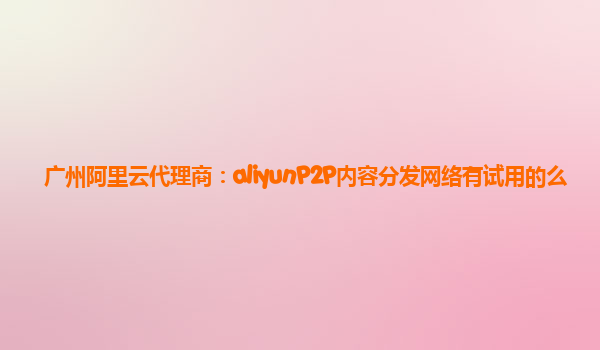 广州阿里云代理商：aliyunP2P内容分发网络有试用的么