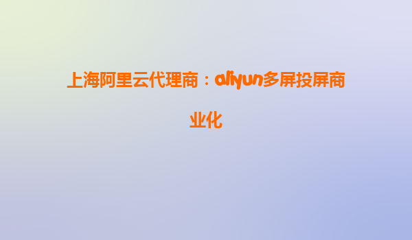上海阿里云代理商：aliyun多屏投屏商业化