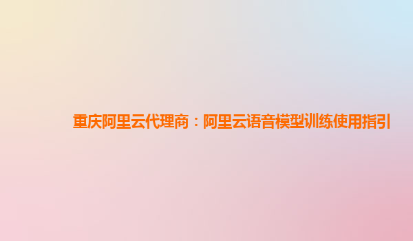 重庆阿里云代理商：阿里云语音模型训练使用指引